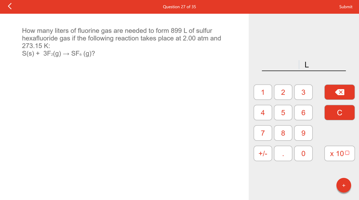 Question 27 of 35
Submit
How many liters of fluorine gas are needed to form 899 L of sulfur
hexafluoride gas if the following reaction takes place at 2.00 atm and
273.15 K:
S(s) + 3F2(g) –→ SF6 (g)?
1
2
3
4
6.
C
7
8
9.
+/-
х 100
+
