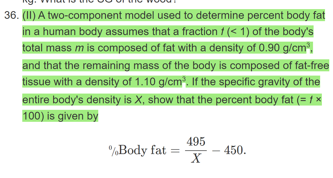 36. (II) A two-component model used to determine percent body fat
in a human body assumes that a fraction f (< 1) of the body's
total mass m is composed of fat with a density of 0.90 g/cm³,
and that the remaining mass of the body is composed of fat-free
tissue with a density of 1.10 g/cm. If the specific gravity of the
entire body's density is X, show that the percent body fat (= † ×
100) is given by
495
%Body fat
- 450.
