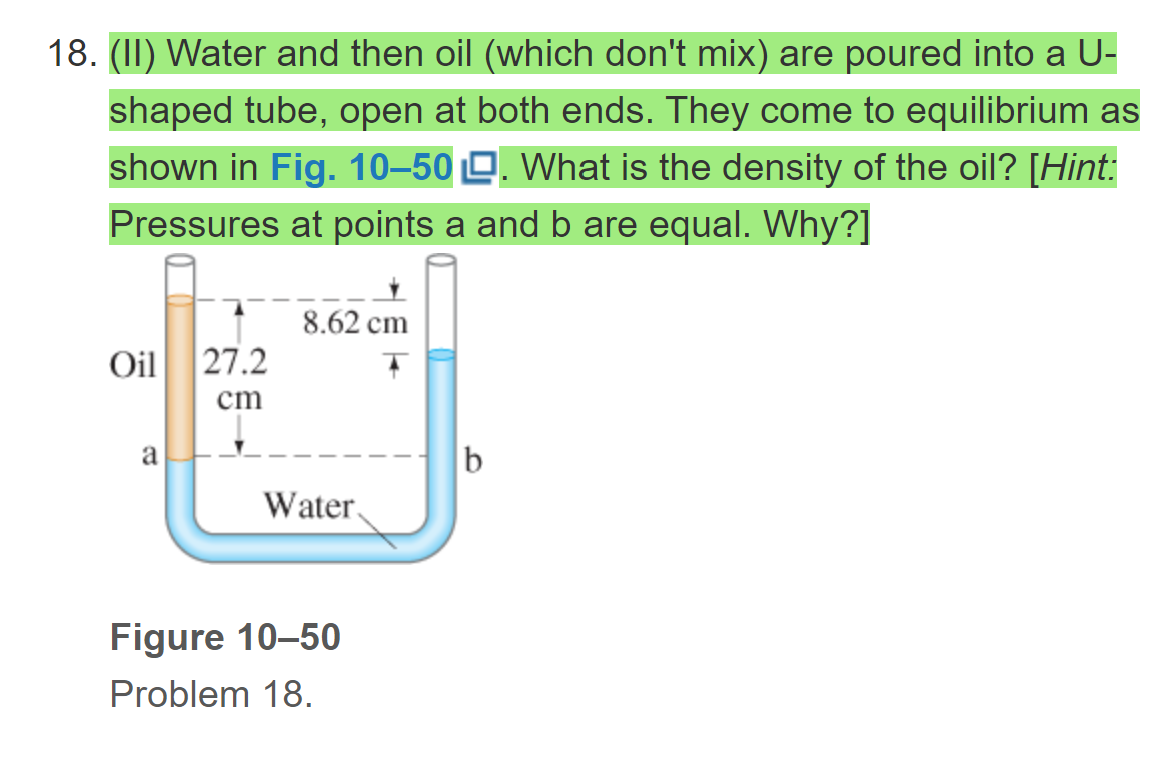 18. (II) Water and then oil (which don't mix) are poured into a U-
shaped tube, open at both ends. They come to equilibrium as
shown in Fig. 10–50 O. What is the density of the oil? [Hint:
Pressures at points a and b are equal. Why?]
8.62 cm
Oil 27.2
cm
a
b
Water
Figure 10-50
Problem 18.
