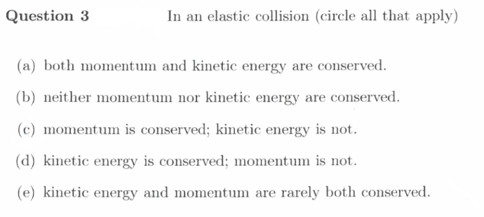 Question 3
In an elastic collision (circle all that apply)
(a) both momentum and kinetic energy are conserved.
(b) neither momentum nor kinetic energy are conserved.
(c) momentum is conserved; kinetic energy is not.
(d) kinetic energy is conserved; momentum is not.
(e) kinetic energy and momentum are rarely both conserved.
