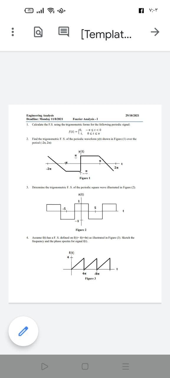 f V:-Y
[Templat.
>
Engineering Analysis
Deadline: Monday 11/8/2021
29/10/2021
Fourier Analysis - I
1. Calculate the F.S. using the trigonometric forms for the following periodic signal:
f(t) = (0, -ISI<O
t,
2. Find the trigonometric F. S. of the periodic waveform y(t) shown in Figure (1) over the
period (-2n, 2я):
y(t)
2n
-2Tn
Figure 1
3.
Determine the trigonometric F. S. of the periodic square wave illustrated in Figure (2).
z(t)
-5,
Figure 2
4.
Assume fit) has a F. S. defined on fit)= f(t+4x) as illustrated in Figure (3). Sketch the
frequency and the phase spectra for signal fit).
f(t)
4+
-8m
Figure 3
III
