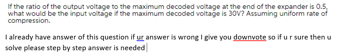 If the ratio of the output voltage to the maximum decoded voltage at the end of the expander is 0.5,
what would be the input voltage if the maximum decoded voltage is 30V? Assuming uniform rate of
compression.
I already have answer of this question if ur answer is wrong I give you downvote so if u r sure then u
solve please step by step answer is needed
