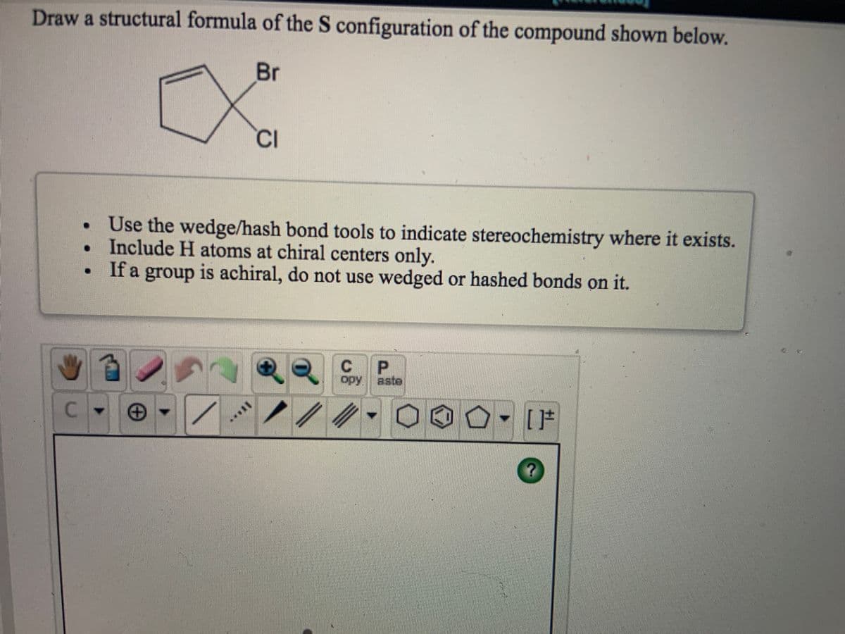 Draw a structural formula of the S configuration of the compound shown below.
Br
CI
Use the wedge/hash bond tools to indicate stereochemistry where it exists.
Include H atoms at chiral centers only.
If a group is achiral, do not use wedged or hashed bonds on it.
opy aste
