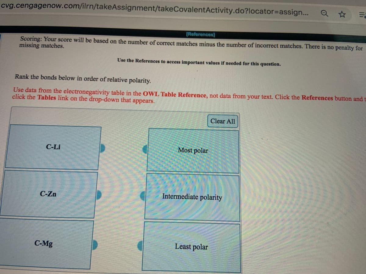 cvg.cengagenow.com/ilrn/takeAssignment/takeCovalentActivity.do?locator3Dassign...
[References]
Scoring: Your score will be based on the number of correct matches minus the number of incorrect matches. There is no penalty for
missing matches.
Use the References to access important values if needed for this question.
Rank the bonds below in order of relative polarity.
Use data from the electronegativity table in the OWL Table Reference, not data from your text. Click the References button and t
click the Tables link on the drop-down that appears.
Clear All
C-Li
Most polar
C-Zn
Intermediate polarity
拱
C-Mg
Least polar
