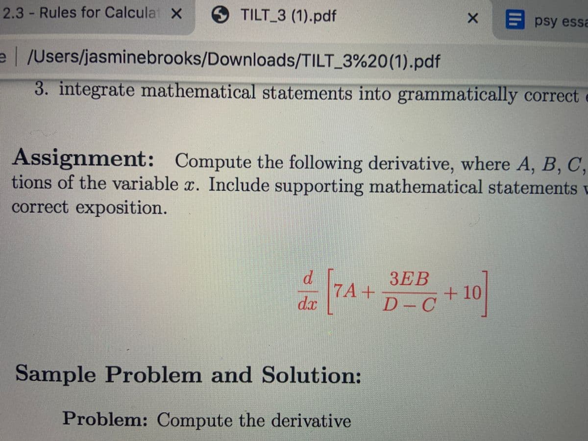 2.3 - Rules for Calcula X
TILT_3 (1).pdf
psy essa
e /Users/jasminebrooks/Downloads/TILT_3%20(1).pdf
3. integrate mathematical statements into grammatically correct
Assignment: Compute the following derivative, where A, B, C,
tions of the variable x. Include supporting mathematical statements
correct exposition.
d.
7A+
dx
3EB
+10
D - C
Sample Problem and Solution:
Problem: Compute the derivative
