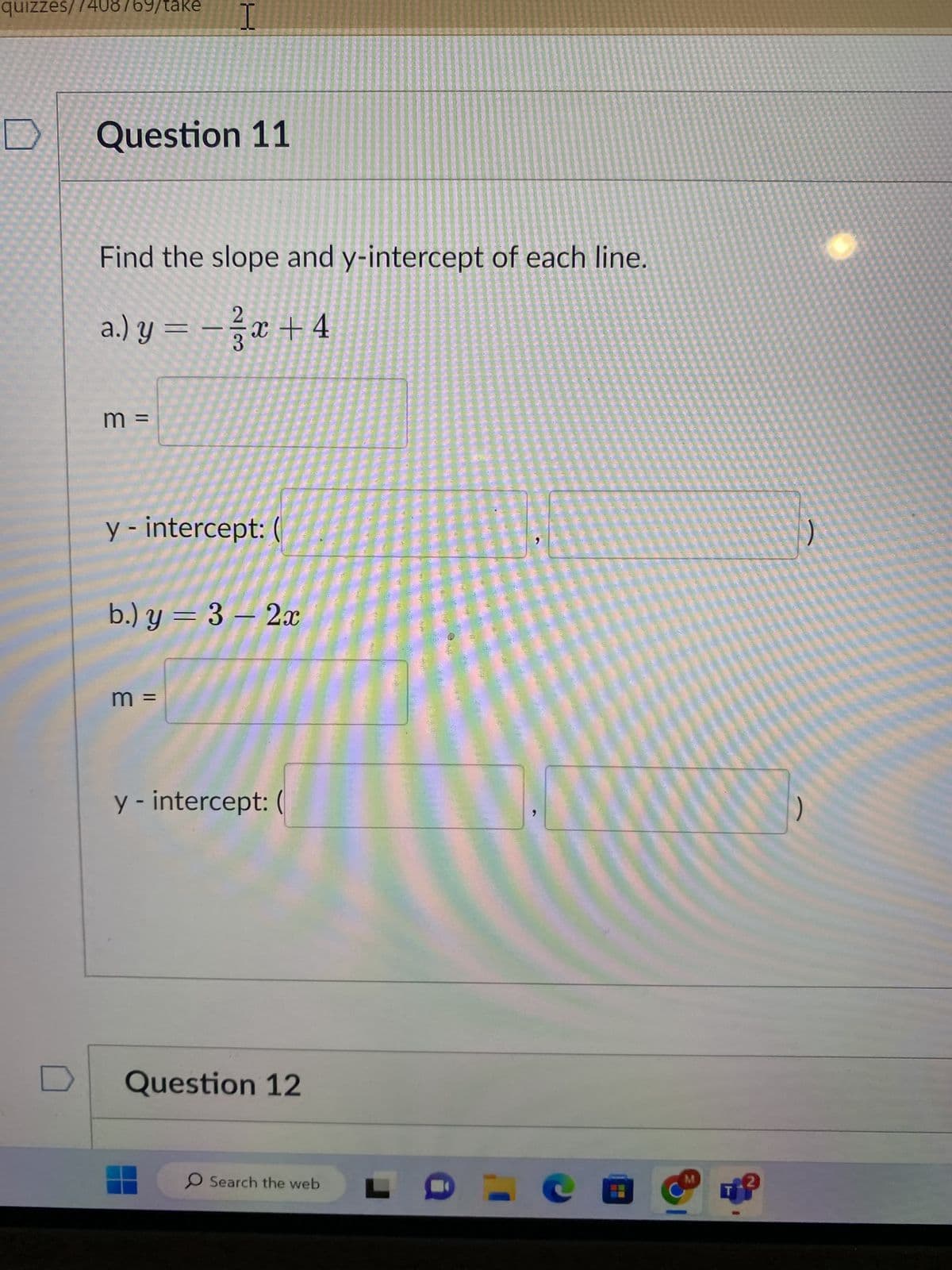 quizzes/7408769/take
Question 11
I
Find the slope and y-intercept of each line.
a.) y = − 3x +4
m =
y - intercept: (
b.) y = 3 - 2x
m =
y - intercept: (
Question 12
O Search the web
M
)