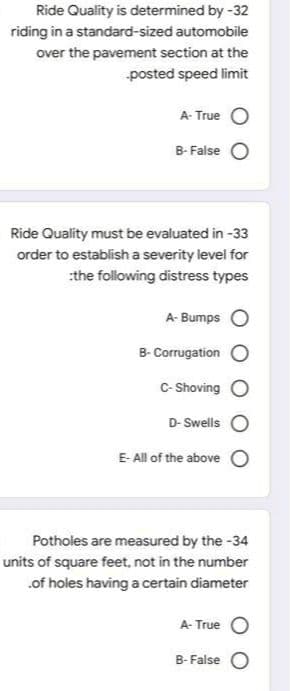 Ride Quality is determined by -32
riding in a standard-sized automobile
over the pavement section at the
posted speed limit
A- True
B- False
Ride Quality must be evaluated in -33
order to establish a severity level for
:the following distress types
A- Bumps
B- Corrugation
C- Shoving O
D- Swells O
E- All of the above O
Potholes are measured by the -34
units of square feet, not in the number
.of holes having a certain diameter
A- True O
B- False O
