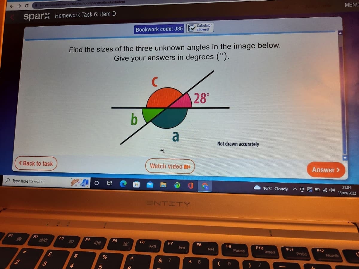 ← C & harwichanddovercourthighschool.sparxmaths.uk/student
sparx Homework Task 6: Item D
< Back to task
Type here to search
F1
2
F2
ald
3
£
F3
1.4 O gi
4)
Find the sizes of the three unknown angles in the image below.
Give your answers in degrees (°).
C
4
$
F4
S
%
5
F5
DEK
Calculator
Bookwork code: J35 allowed
b
A
6
F6
Watch video
a
►/11
ENTITY
E
F7
& 7
28°
F8
*8
p
A
Not drawn accurately
F9
(9
Pause
GIAIXD
F10
) /
16°C Cloudy GE
Insert
Answer >
AGED)
F11
PrtSc
F12
MENU
21:04
15/09/2022
Numik
C