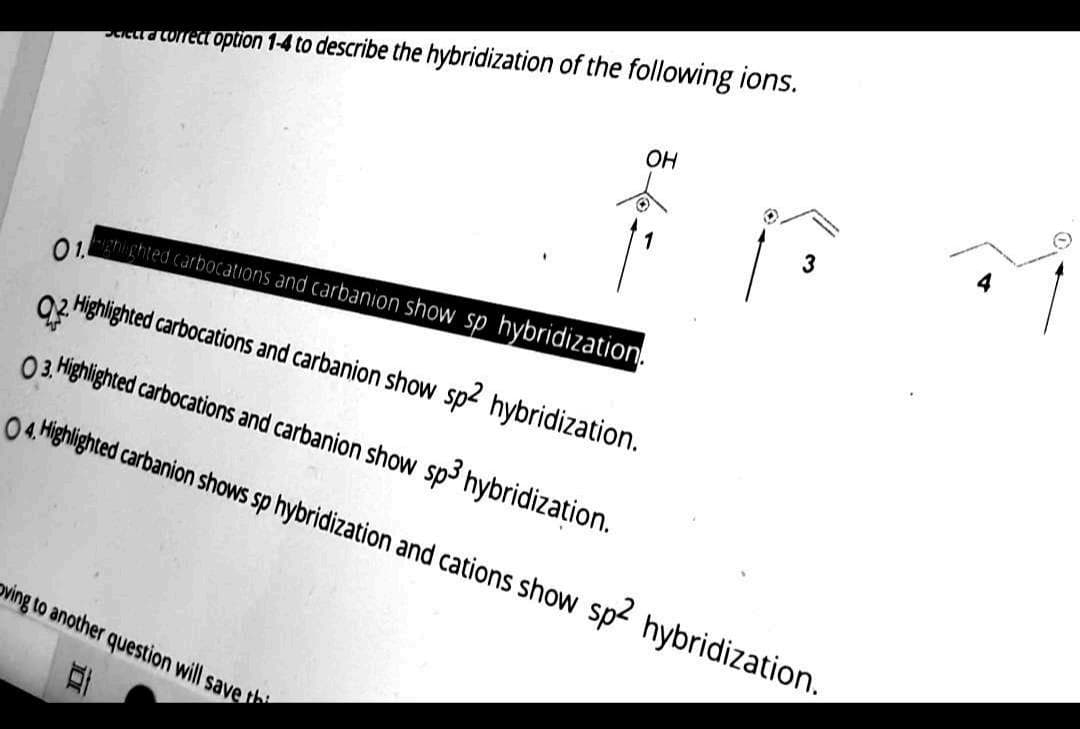 uctrawned option 1-4 to describe the hybridization of the following ions.
Он
01.
ghighted carbocatiIons and carbanion show sp hybridization.
02 Highlighted carbocations and carbanion show sp2 hybridization.
03 Highlighted carbocations and carbanion show sp3 hybridization.
04 Highlighted carbanion shows sp hybridization and cations show sp2 hybridization.
oving to another question will save the
