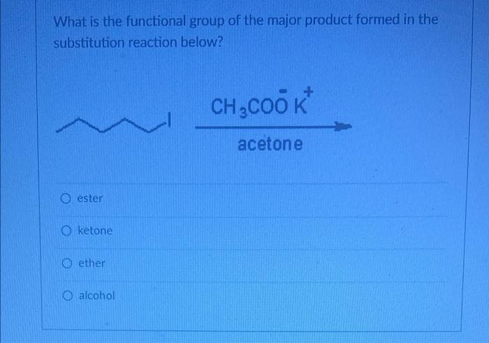 What is the functional group of the major product formed in the
substitution reaction below?
CH3COO K
acetone
O ester
O ketone
O ether
O alcohol
