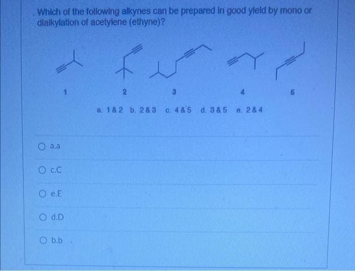 Which of the following alkynes can be prepared in good yield by mono or
dlalkylatlon of acetylene (ethyne)?
2
3.
a. 1& 2 b. 2& 3
c. 4&5 d. 3 &5
e. 2& 4
a.a
O c.C
O e.E
O d.D
O b.b
