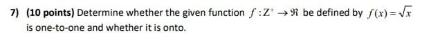 7) (10 points) Determine whether the given function f:Z* → R be defined by f(x) = Vx
is one-to-one and whether it is onto.
