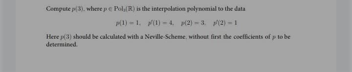 Compute p(3), where p e Pola(R) is the interpolation polynomial to the data
p(1) = 1, p(1) = 4. p(2) = 3. p(2) = 1
Here p(3) should be calculated with a Neville-Scheme. without first the coefficients of p to be
determined.
