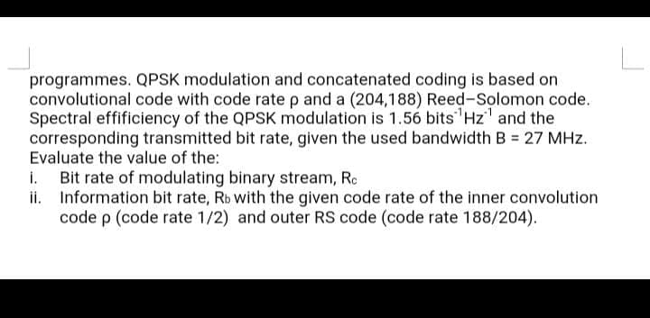 programmes. QPSK modulation and concatenated coding is based on
convolutional code with code rate p and a (204,188) Reed-Solomon code.
Spectral effificiency of the QPSK modulation is 1.56 bits Hz' and the
corresponding transmitted bit rate, given the used bandwidth B = 27 MHz.
Evaluate the value of the:
Bit rate of modulating binary stream, Rc
ii. Information bit rate, Rb with the given code rate of the inner convolution
code p (code rate 1/2) and outer RS code (code rate 188/204).
