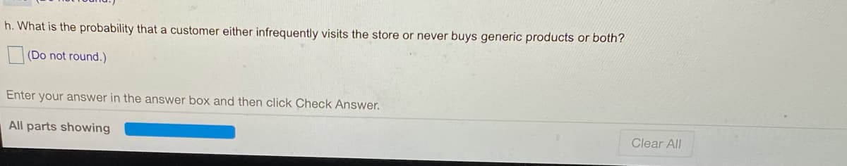 h. What is the probability that a customer either infrequently visits the store or never buys generic products or both?
(Do not round.)
Enter your answer in the answer box and then click Check Answer.
All parts showing
Clear All
