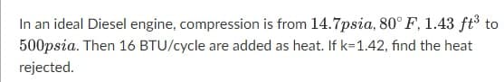 In an ideal Diesel engine, compression is from 14.7psia, 80° F, 1.43 ft³ to
500psia. Then 16 BTU/cycle are added as heat. If k=1.42, find the heat
rejected.

