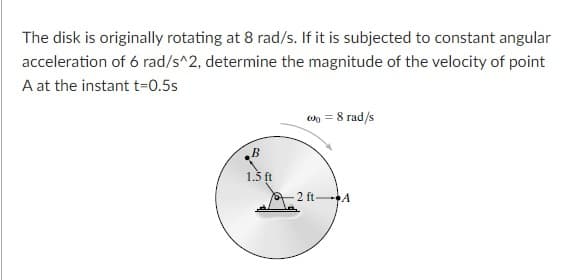 The disk is originally rotating at 8 rad/s. If it is subjected to constant angular
acceleration of 6 rad/s^2, determine the magnitude of the velocity of point
A at the instant t=0.5s
on = 8 rad/s
1.5 ft
2 ft A
