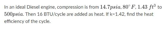 In an ideal Diesel engine, compression is from 14.7psia, 80° F, 1.43 ft³ to
500psia. Then 16 BTU/cycle are added as heat. If k=1.42, find the heat
efficiency of the cycle.
