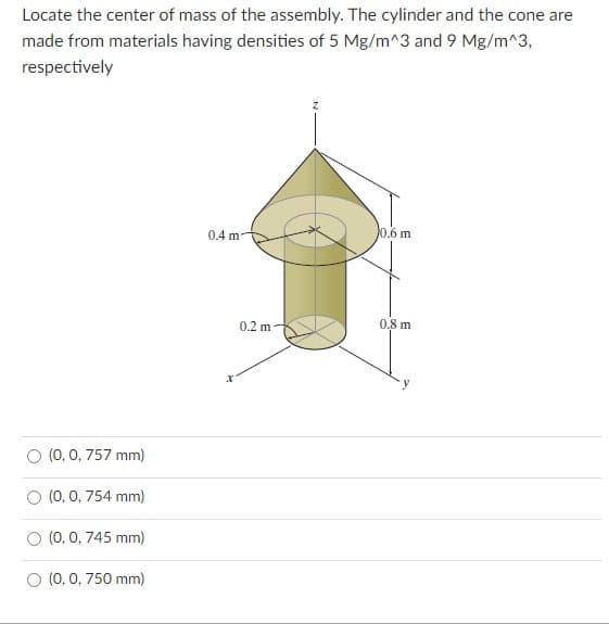 Locate the center of mass of the assembly. The cylinder and the cone are
made from materials having densities of 5 Mg/m^3 and 9 Mg/m^3,
respectively
0.4 m
0.6 m
0.2 m
0,8 m
O (0, 0, 757 mm)
O (0, 0, 754 mm)
(0, 0, 745 mm)
O (0, 0, 750 mm)
