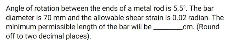 Angle of rotation between the ends of a metal rod is 5.5°. The bar
diameter is 70 mm and the allowable shear strain is 0.02 radian. The
minimum permissible length of the bar will be
off to two decimal places).
_cm. (Round
