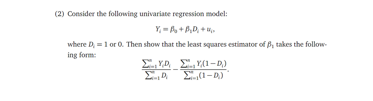 (2) Consider the following univariate regression model:
Y; = Bo+ B1D; + U;,
where D; = 1 or 0. Then show that the least squares estimator of ß, takes the follow-
ing form:
E, Y;(1– D;)
(1– D;) *
i=1
vi=1
Zi=1
