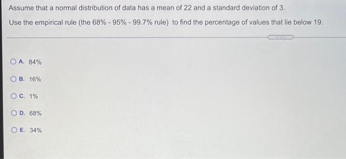 Assume that a normal distribution of data has a mean of 22 and a standard deviation of 3.
Use the empirical rule (the 68% - 95% - 99.7% rule) to find the percentage of values that lie below 19.
O A. 84%
B. 16%
C. 1%
O D. 68%
E. 34%
