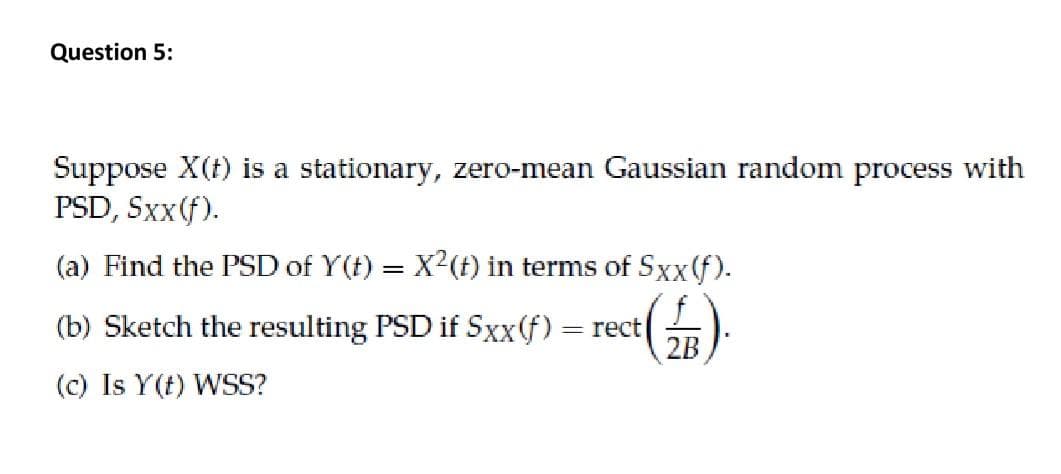 Question 5:
Suppose X(t) is a stationary, zero-mean Gaussian random process with
PSD, Sxx(f).
(a) Find the PSD of Y(t) = X?(f) in terms of Sxx(f).
(b) Sketch the resulting PSD if Sxx(f)
= rect
2B
(c) Is Y(t) WSS?
