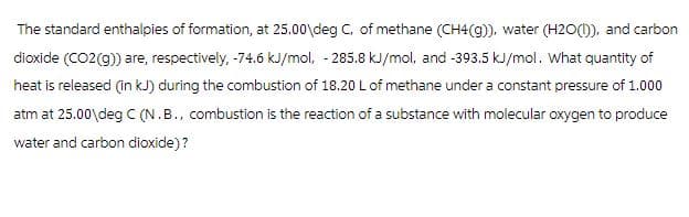 The standard enthalpies of formation, at 25.00\deg C, of methane (CH4(g)), water (H2O(1)), and carbon
dioxide (CO2(g)) are, respectively, -74.6 kJ/mol, -285.8 kJ/mol, and -393.5 kJ/mol. What quantity of
heat is released (in kJ) during the combustion of 18.20 L of methane under a constant pressure of 1.000
atm at 25.00 deg C (N.B., combustion is the reaction of a substance with molecular oxygen to produce
water and carbon dioxide)?