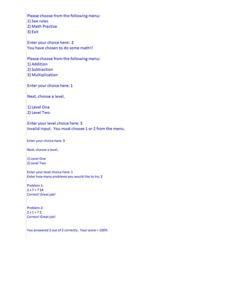 Please choose from the following menu:
1) See rules
2) Math Practice
3) Exit
Enter your choice here: 2
You have chosen to do some math!!
Please choose from the following menu:
1) Addition
2) Subtraction
3) Multiplication
Enter your choice here: 1
Next, choose a level,
1) Level One
2) Level Two
Enter your level choice here: 3
Invalid input. You must choose 1 or 2 from the menu.
Enter your choice here: 3
Next, choose a level,
1) Level One
2) Level Two
Enter your level choice here: 1
Enter how many problems you would like to try: 2
Problem 1:
2x7=? 14
Correct! Great job!
Problem 2:
2x1=?2
Correct! Great job!
You answered 2 out of 2 correctly. Your score = 100%
