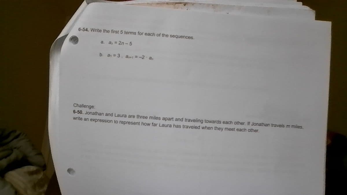 6-54. Write the first 5 terms for each of the sequences.
a. a = 2n-5
b. a₁ = 3, a = -2·an
Challenge:
6-50. Jonathan and Laura are three miles apart and traveling towards each other. If Jonathan travels m miles.
write an expression to represent how far Laura has traveled when they meet each other.