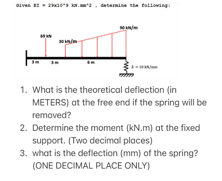 Given EI = 29x10^9 kN.mm^2
69 KN
30 kN/m
3 m 3 m
6 m
F
determine the following:
90 kN/m
k = 10 kN/mm
1. What is the theoretical deflection (in
METERS) at the free end if the spring will be
removed?
2. Determine the moment (kN.m) at the fixed
support. (Two decimal places)
3. what is the deflection (mm) of the spring?
(ONE DECIMAL PLACE ONLY)