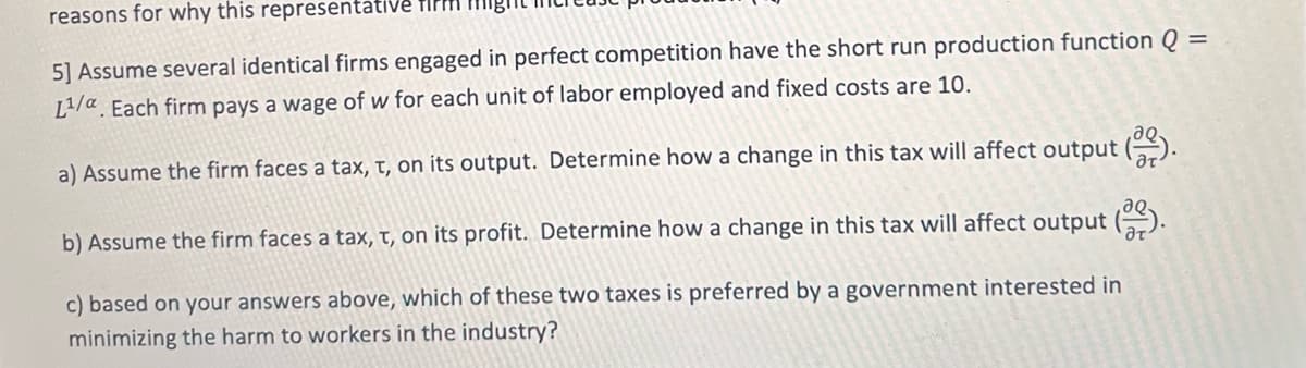 reasons for why this representative
5] Assume several identical firms engaged in perfect competition have the short run production function Q =
L¹/a. Each firm pays a wage of w for each unit of labor employed and fixed costs are 10.
a) Assume the firm faces a tax, t, on its output. Determine how a change in this tax will affect output (
b) Assume the firm faces a tax, t, on its profit. Determine how a change in this tax will affect output (2).
c) based on your answers above, which of these two taxes is preferred by a government interested in
minimizing the harm to workers in the industry?