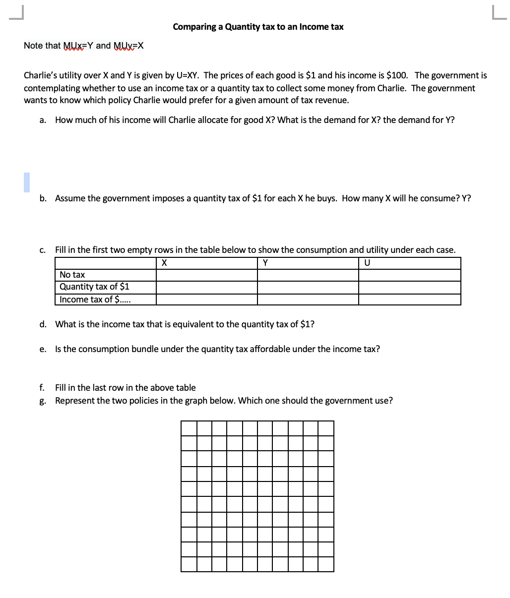 Note that MUX-Y and MUX-X
Charlie's utility over X and Y is given by U=XY. The prices of each good is $1 and his income is $100. The government is
contemplating whether to use an income tax or a quantity tax to collect some money from Charlie. The government
wants to know which policy Charlie would prefer for a given amount of tax revenue.
a. How much of his income will Charlie allocate for good X? What is the demand for X? the demand for Y?
Comparing a Quantity tax to an Income tax
b. Assume the government imposes a quantity tax of $1 for each X he buys. How many X will he consume? Y?
C.
Fill in the first two empty rows in the table below to show the consumption and utility under each case.
X
Y
U
No tax
Quantity tax of $1
Income tax of $.....
d. What is the income tax that is equivalent to the quantity tax of $1?
e.
Is the consumption bundle under the quantity tax affordable under the income tax?
f. Fill in the last row in the above table
g. Represent the two policies in the graph below. Which one should the government use?