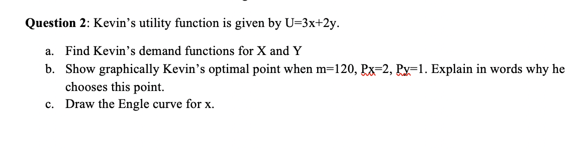 Question 2: Kevin's utility function is given by U=3x+2y.
a. Find Kevin's demand functions for X and Y
b. Show graphically Kevin's optimal point when m=120, Px=2, Py=1. Explain in words why he
chooses this point.
c. Draw the Engle curve for x.