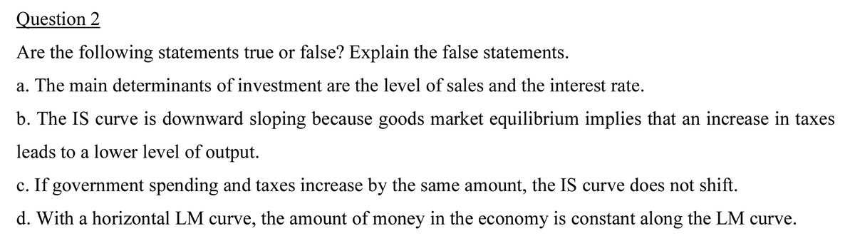 Question 2
Are the following statements true or false? Explain the false statements.
a. The main determinants of investment are the level of sales and the interest rate.
b. The IS curve is downward sloping because goods market equilibrium implies that an increase in taxes
leads to a lower level of output.
c. If government spending and taxes increase by the same amount, the IS curve does not shift.
d. With a horizontal LM curve, the amount of money in the economy is constant along the LM curve.