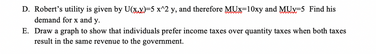 D. Robert's utility is given by U(x,y)=5 x^2 y, and therefore MUX-10xy and MUx-5 Find his
demand for x and y.
E. Draw a graph to show that individuals prefer income taxes over quantity taxes when both taxes
result in the same revenue to the government.