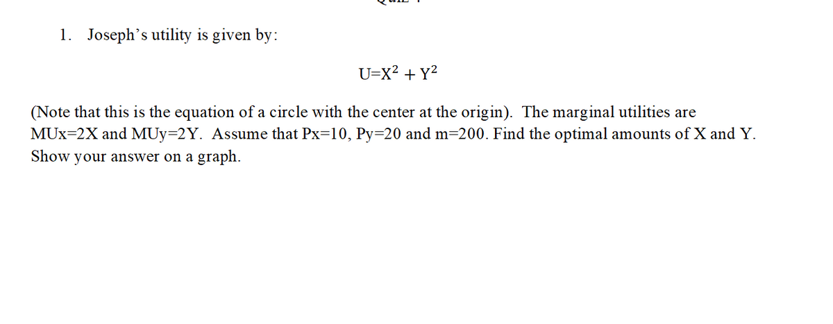 1. Joseph's utility is given by:
U=X² + y²
(Note that this is the equation of a circle with the center at the origin). The marginal utilities are
MUX-2X and MUy-2Y. Assume that Px=10, Py=20 and m=200. Find the optimal amounts of X and Y.
Show your answer on a graph.