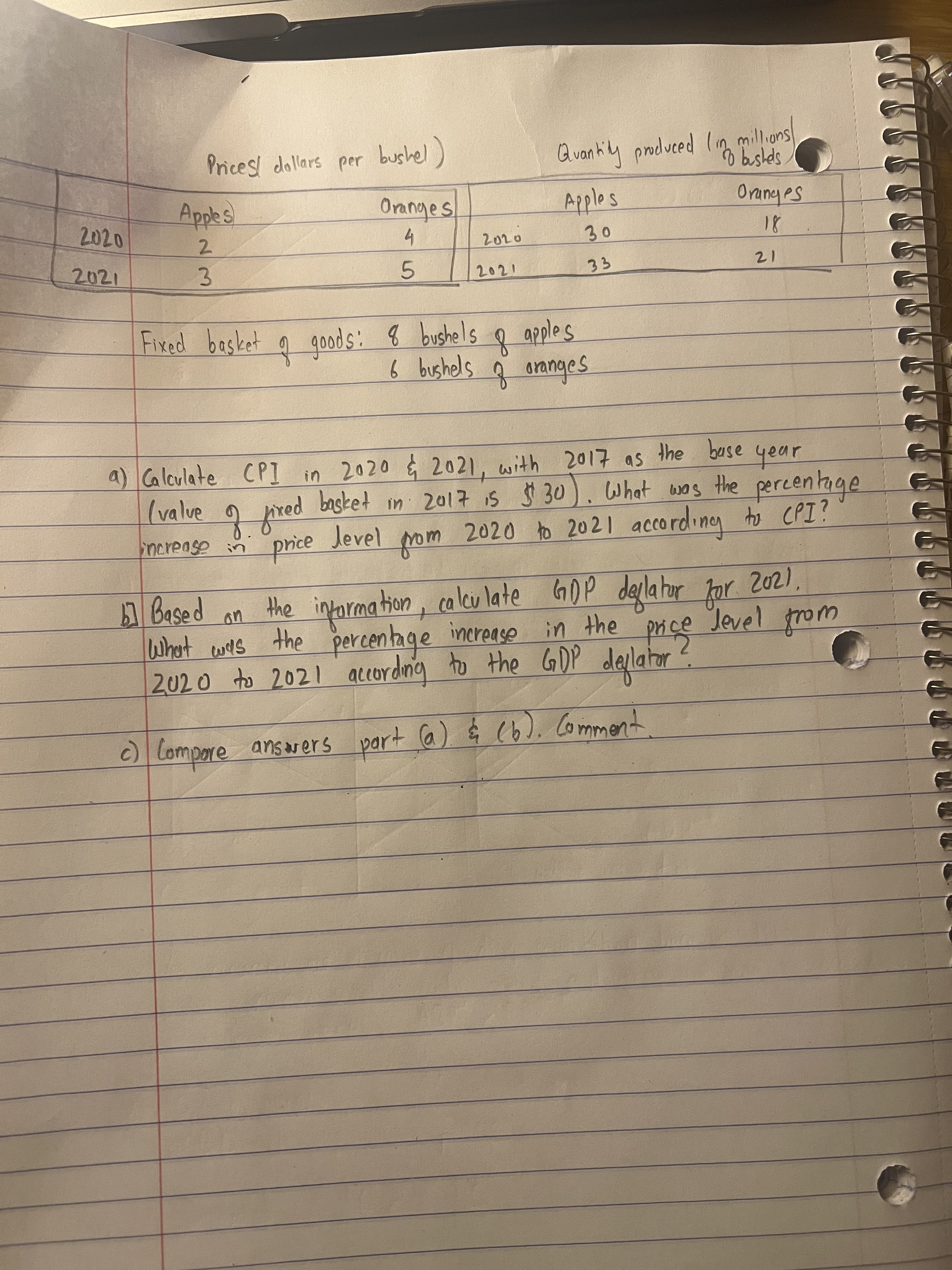 Prices! dollars per bushel)
Qvankiy proluced (n millions
Applos
Oranyes
2021
3.
5.
20て
12
Fixed basket q goods: 8 bushels q apples
6 bushels ģ ananges
a) Caleulate CPI in 2020 2021, with 2017 as the base
(valve o
your
2020 to 2021 accordineg to CPI?
basket in 2017 1s $ 30). What wos the percentage
Som toym
Jevel
price
しおudu、
the information, calcu late GDP deplahor
percentage increase
2020 to 2021 accordnig to the GOP deplator
2021,
Jevel trom
wat
What cwes the
c) Compore ansvers part Ca) $ (6). Comment
answers

