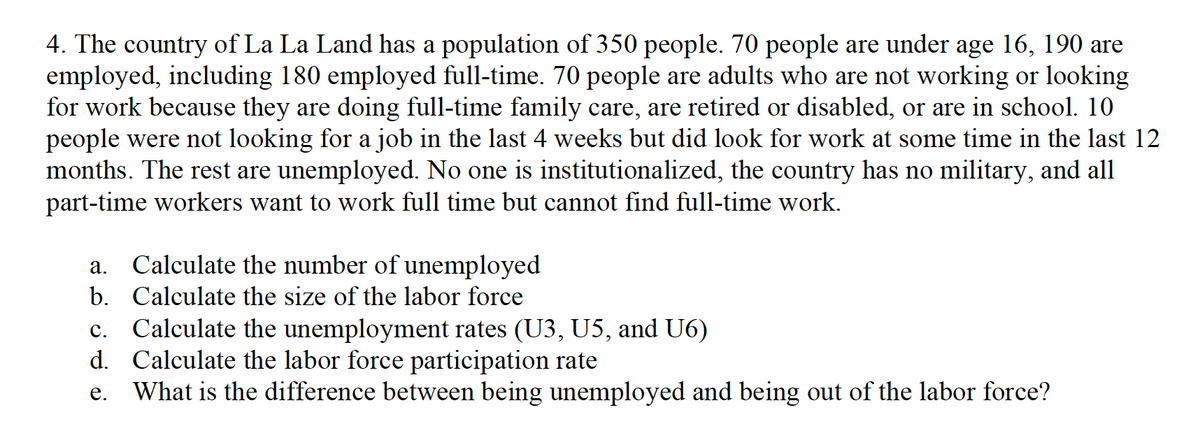 4. The country of La La Land has a population of 350 people. 70 people are under age 16, 190 are
employed, including 180 employed full-time. 70 people are adults who are not working or looking
for work because they are doing full-time family care, are retired or disabled, or are in school. 10
people were not looking for a job in the last 4 weeks but did look for work at some time in the last 12
months. The rest are unemployed. No one is institutionalized, the country has no military, and all
part-time workers want to work full time but cannot find full-time work.
a. Calculate the number of unemployed
b. Calculate the size of the labor force
C.
Calculate the unemployment rates (U3, U5, and U6)
d. Calculate the labor force participation rate
e. What is the difference between being unemployed and being out of the labor force?