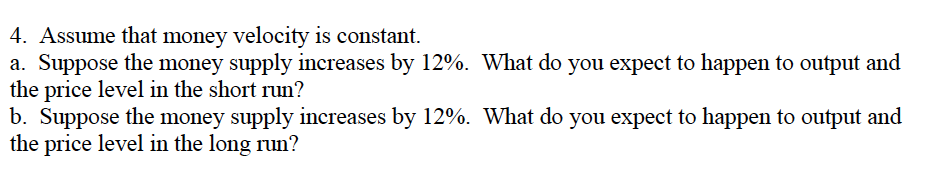 4. Assume that money velocity is constant.
a. Suppose the money supply increases by 12%. What do you expect to happen to output and
the price level in the short run?
b. Suppose the money supply increases by 12%. What do you expect to happen to output and
the price level in the long run?
