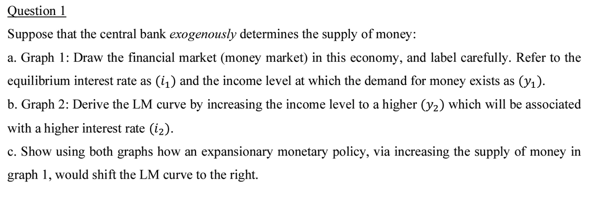 Question 1
Suppose that the central bank exogenously determines the supply of money:
a. Graph 1: Draw the financial market (money market) in this economy, and label carefully. Refer to the
equilibrium interest rate as (i₁) and the income level at which the demand for money exists as (v₁).
b. Graph 2: Derive the LM curve by increasing the income level to a higher (y₂) which will be associated
with a higher interest rate (i₂).
c. Show using both graphs how an expansionary monetary policy, via increasing the supply of money in
graph 1, would shift the LM curve to the right.