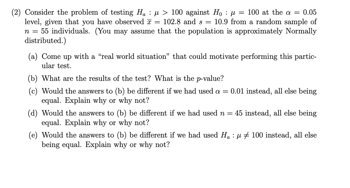 (2) Consider the problem of testing Ha : H > 100 against Ho : u
level, given that you have observed a
55 individuals. (You may assume that the population is approximately Normally
distributed.)
100 at the a =
0.05
102.8 and s =
10.9 from a random sample of
(a) Come up with a "real world situation" that could motivate performing this partic-
ular test.
(b) What are the results of the test? What is the p-value?
(c) Would the answers to (b) be different if we had used a =
equal. Explain why or why not?
0.01 instead, all else being
(d) Would the answers to (b) be different if we had use
equal. Explain why or why not?
45 instead, all else being
n =
(e) Would the answers to (b) be different if we had used Ha : µ # 100 instead, all else
being equal. Explain why or why not?
