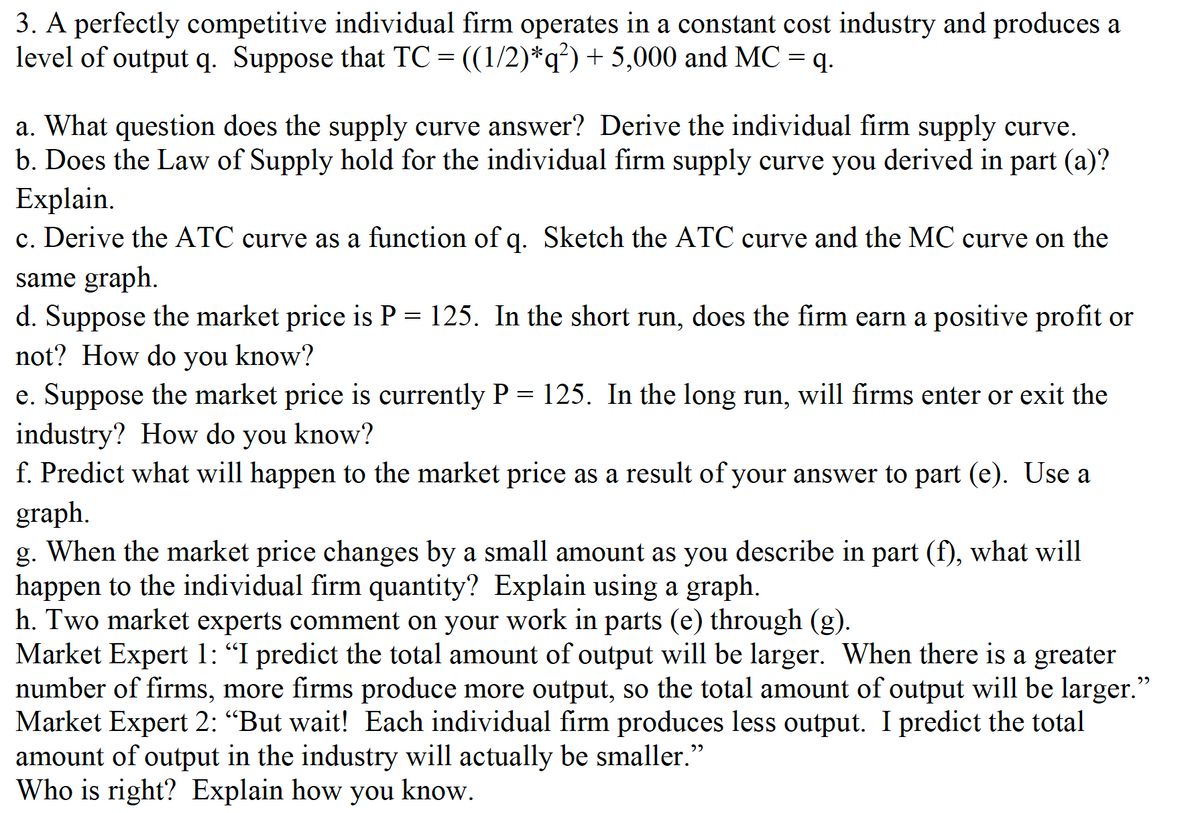 3. A perfectly competitive individual firm operates in a constant cost industry and produces a
level of output q. Suppose that TC = ((1/2)*q?) + 5,000 and MC =q.
a. What question does the supply curve answer? Derive the individual firm supply curve.
b. Does the Law of Supply hold for the individual firm supply curve you derived in part (a)?
Explain.
c. Derive the ATC curve as a function of q. Sketch the ATC curve and the MC curve on the
same graph.
d. Suppose the market price is P = 125. In the short run, does the firm earn a positive profit or
not? How do you know?
e. Suppose the market price is currently P = 125. In the long run, will firms enter or exit the
industry? How do you know?
f. Predict what will happen to the market price as a result of your answer to part (e). Use a
graph.
g. When the market price changes by a small amount as you describe in part (f), what will
happen to the individual firm quantity? Explain using a graph.
h. Two market experts comment on your work in parts (e) through (g).
Market Expert 1: "I predict the total amount of output will be larger. When there is a greater
number of firms, more firms produce more output, so the total amount of output will be larger."
Market Expert 2: “But wait! Each individual firm produces less output. I predict the total
amount of output in the industry will actually be smaller."
Who is right? Explain how you know.
