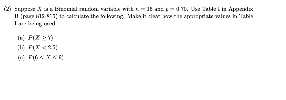 (2) Suppose X is a Binomial random variable with n = 15 and p = 0.70. Use Table I in Appendix
B (page 812-815) to calculate the following. Make it clear how the appropriate values in Table
I are being used.
(a) P(X > 7)
(b) Р(X < 2.5)
(c) P(6 < X < 9)
