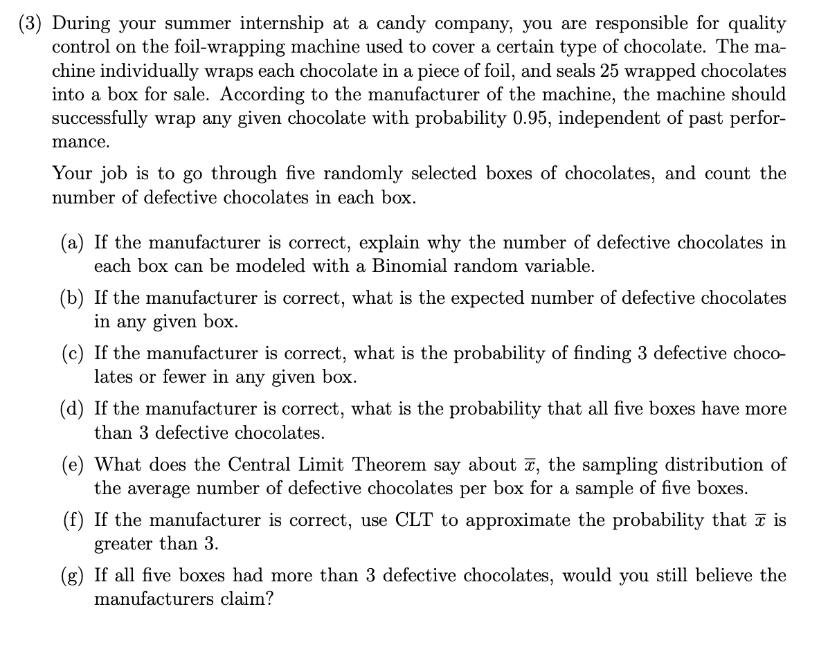 (3) During your summer internship at a candy company, you are responsible for quality
control on the foil-wrapping machine used to cover a certain type of chocolate. The ma-
chine individually wraps each chocolate in a piece of foil, and seals 25 wrapped chocolates
into a box for sale. According to the manufacturer of the machine, the machine should
successfully wrap any given chocolate with probability 0.95, independent of past perfor-
mance.
Your job is to go through five randomly selected boxes of chocolates, and count the
number of defective chocolates in each box.
(a) If the manufacturer is correct, explain why the number of defective chocolates in
each box can be modeled with a Binomial random variable.
(b) If the manufacturer is correct, what is the expected number of defective chocolates
in any given box.
(c) If the manufacturer is correct, what is the probability of finding 3 defective choco-
lates or fewer in any given box.
(d) If the manufacturer is correct, what is the probability that all five boxes have more
than 3 defective chocolates.
(e) What does the Central Limit Theorem say about 7, the sampling distribution of
the average number of defective chocolates per box for a sample of five boxes.
(f) If the manufacturer is correct, use CLT to approximate the probability that I is
greater than 3.
(g) If all five boxes had more than 3 defective chocolates, would you still believe the
manufacturers claim?
