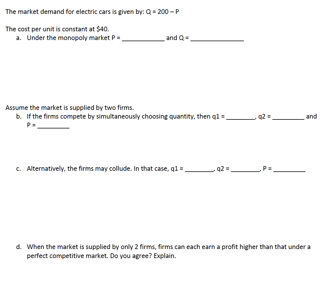 The market demand for electric cars is given by: Q = 200 - P
The cost per unit is constant at $40.
a. Under the monopoly market P =
and Q =
Assume the market is supplied by two firms.
b. If the firms compete by simultaneously choosing quantity, then q1 =
P =
c. Alternatively, the firms may collude. In that case, q1 =
q2 =
q2 =
P =
and
d. When the market is supplied by only 2 firms, firms can each earn a profit higher than that under a
perfect competitive market. Do you agree? Explain.