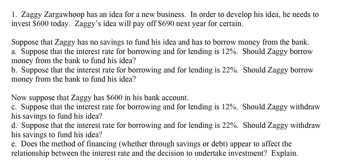 1. Zaggy Zargawhoop has an idea for a new business. In order to develop his idea, he needs to
invest $600 today. Zaggy's idea will pay off $690 next year for certain.
Suppose that Zaggy has no savings to fund his idea and has to borrow money from the bank.
a. Suppose that the interest rate for borrowing and for lending is 12%. Should Zaggy borrow
money from the bank to fund his idea?
b. Suppose that the interest rate for borrowing and for lending is 22%. Should Zaggy borrow
money from the bank to fund his idea?
Now suppose that Zaggy has $600 in his bank account.
c. Suppose that the interest rate for borrowing and for lending is 12%. Should Zaggy withdraw
his savings to fund his idea?
d. Suppose that the interest rate for borrowing and for lending is 22%. Should Zaggy withdraw
his savings to fund his idea?
e. Does the method of financing (whether through savings or debt) appear to affect the
relationship between the interest rate and the decision to undertake investment? Explain.
