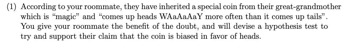 (1) According to your roommate, they have inherited a special coin from their great-grandmother
which is "magic" and "comes up heads WAaAaAaY more often than it comes up tails".
You give your roommate the benefit of the doubt, and will devise a hypothesis test to
try and support their claim that the coin is biased in favor of heads.
