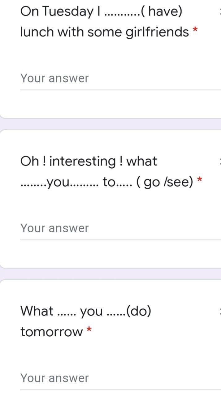 On Tuesday I .( have)
lunch with some girlfriends *
.......
Your answer
Oh ! interesting ! what
. .you... to... ( go /see)
Your answer
What
.... you ....(do)
tomorrow
Your answer
