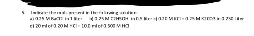 Indicate the mols present in the following so lution:
a) 0.25 M BaCl2 in 1 liter b) 0.25 M C2H5OH in 0.5 liter c) 0.20 M KCI + 0.25 M K2cO3 in 0.250 Liter
5.
d) 20 ml of 0.20 M HCI + 10.0 ml of 0.500 M HCI
